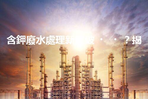 含鉀廢水處理新突破？揭秘鉀元素回收的以后之路！